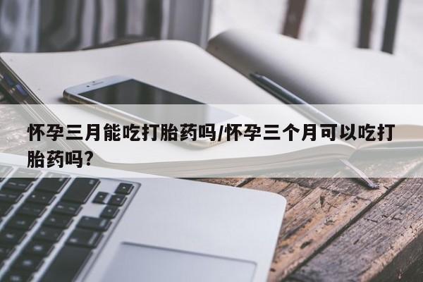 米非司酮片药店可以买吗怀孕三月能吃打胎药吗/怀孕三个月可以吃打胎药吗?
