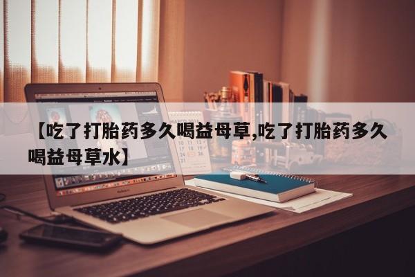 米非司酮片药店可以买吗【吃了打胎药多久喝益母草,吃了打胎药多久喝益母草水】