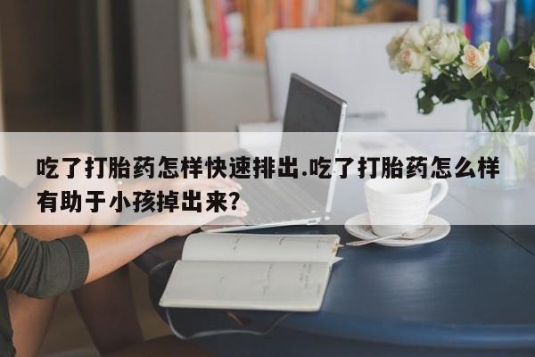 米非司酮片药店可以买吗吃了打胎药怎样快速排出.吃了打胎药怎么样有助于小孩掉出来？