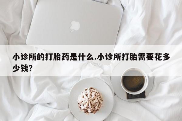 米非司酮片药店可以买吗小诊所的打胎药是什么.小诊所打胎需要花多少钱？