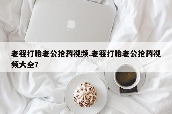 米非司酮片药店可以买吗老婆打胎老公抢药视频.老婆打胎老公抢药视频大全？