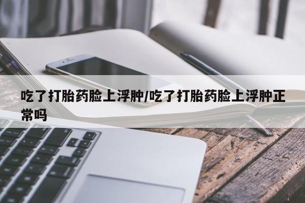 米非司酮片药店可以买吗吃了打胎药脸上浮肿/吃了打胎药脸上浮肿正常吗