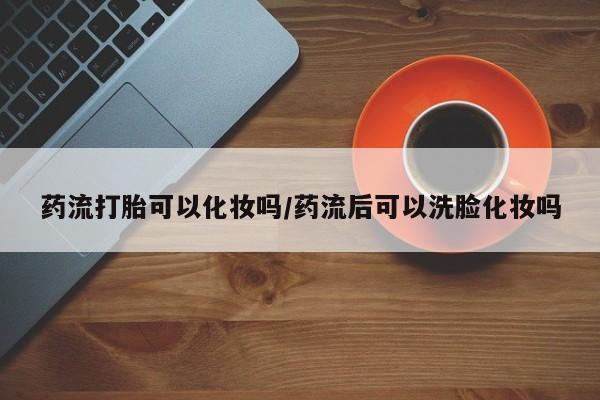 米非司酮片药店可以买吗药流打胎可以化妆吗/药流后可以洗脸化妆吗