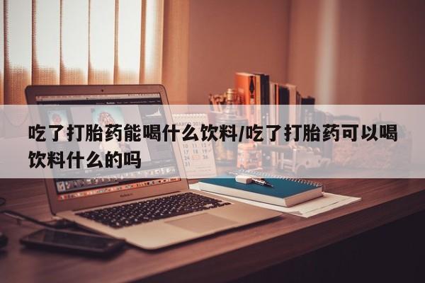 米非司酮片药店可以买吗吃了打胎药能喝什么饮料/吃了打胎药可以喝饮料什么的吗