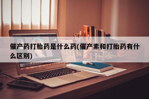 米非司酮片药店可以买吗催产药打胎药是什么药(催产素和打胎药有什么区别)