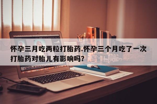 米非司酮片药店可以买吗怀孕三月吃两粒打胎药.怀孕三个月吃了一次打胎药对胎儿有影响吗？