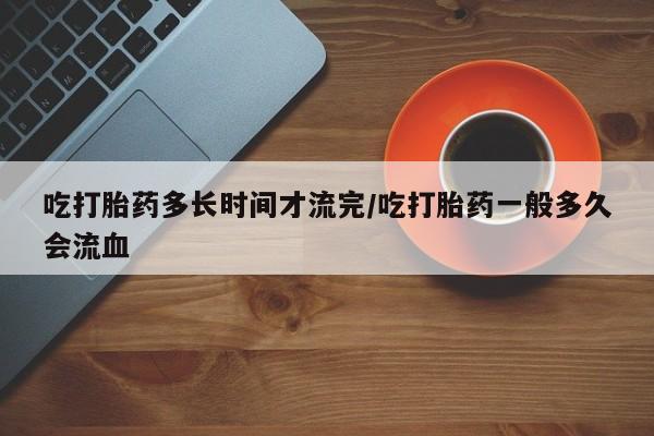 米非司酮片药店可以买吗吃打胎药多长时间才流完/吃打胎药一般多久会流血
