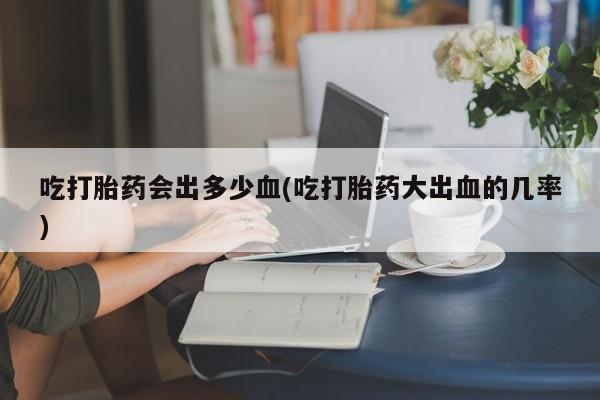 米非司酮片药店可以买吗吃打胎药会出多少血(吃打胎药大出血的几率)