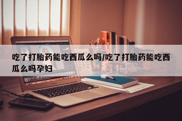 米非司酮片药店可以买吗吃了打胎药能吃西瓜么吗/吃了打胎药能吃西瓜么吗孕妇