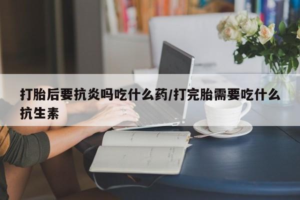米非司酮片药店可以买吗打胎后要抗炎吗吃什么药/打完胎需要吃什么抗生素