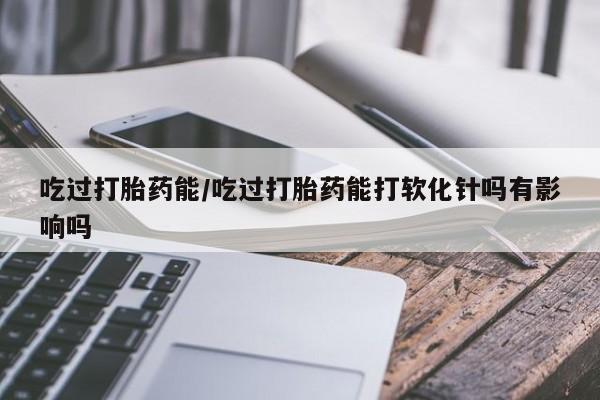 米非司酮片药店可以买吗吃过打胎药能/吃过打胎药能打软化针吗有影响吗