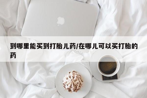 米非司酮片药店可以买吗到哪里能买到打胎儿药/在哪儿可以买打胎的药