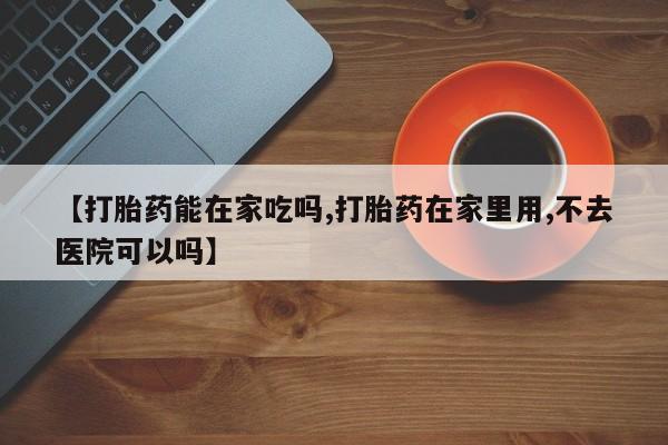 米非司酮片药店可以买吗【打胎药能在家吃吗,打胎药在家里用,不去医院可以吗】