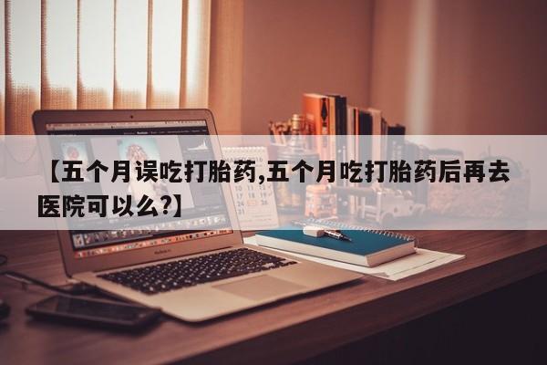 米非司酮片药店可以买吗【五个月误吃打胎药,五个月吃打胎药后再去医院可以么?】