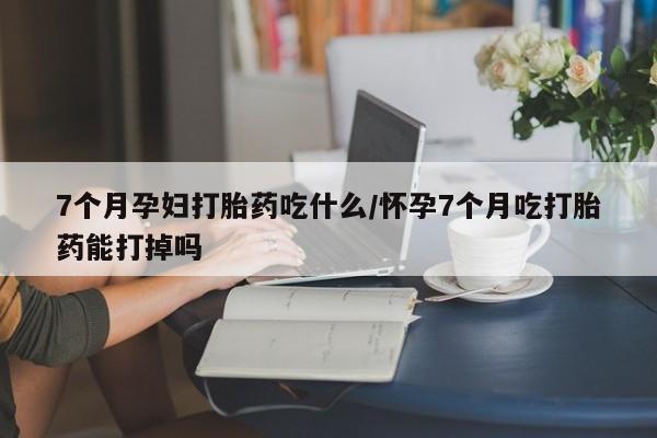 米非司酮片药店可以买吗7个月孕妇打胎药吃什么/怀孕7个月吃打胎药能打掉吗