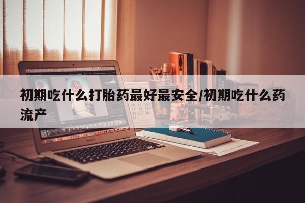 米非司酮片药店可以买吗初期吃什么打胎药最好最安全/初期吃什么药流产