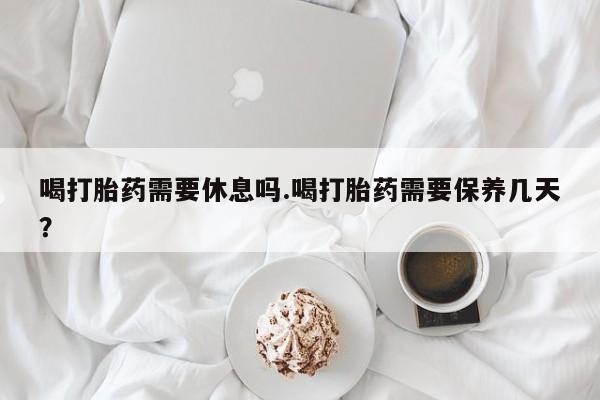 米非司酮片药店可以买吗喝打胎药需要休息吗.喝打胎药需要保养几天？