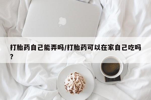 米非司酮片药店可以买吗打胎药自己能弄吗/打胎药可以在家自己吃吗?