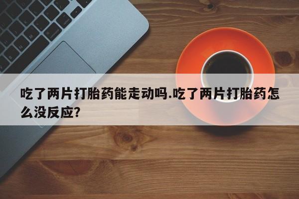 米非司酮片药店可以买吗吃了两片打胎药能走动吗.吃了两片打胎药怎么没反应？