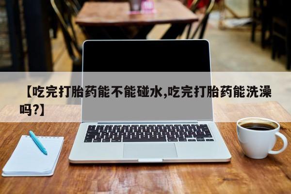米非司酮片药店可以买吗【吃完打胎药能不能碰水,吃完打胎药能洗澡吗?】