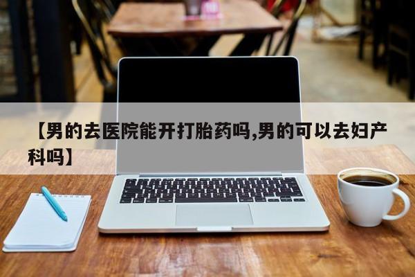 米非司酮片药店可以买吗【男的去医院能开打胎药吗,男的可以去妇产科吗】