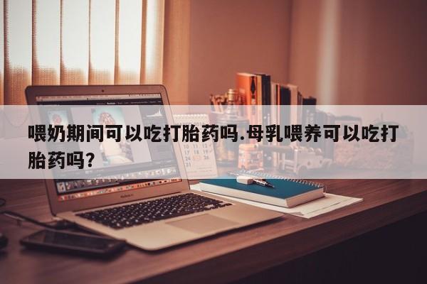 米非司酮片药店可以买吗喂奶期间可以吃打胎药吗.母乳喂养可以吃打胎药吗？