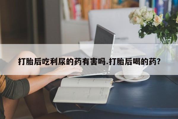 米非司酮片药店可以买吗打胎后吃利尿的药有害吗.打胎后喝的药？