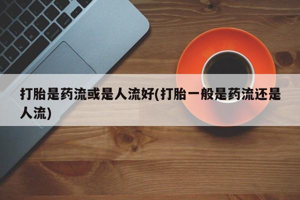 米非司酮片药店可以买吗打胎是药流或是人流好(打胎一般是药流还是人流)