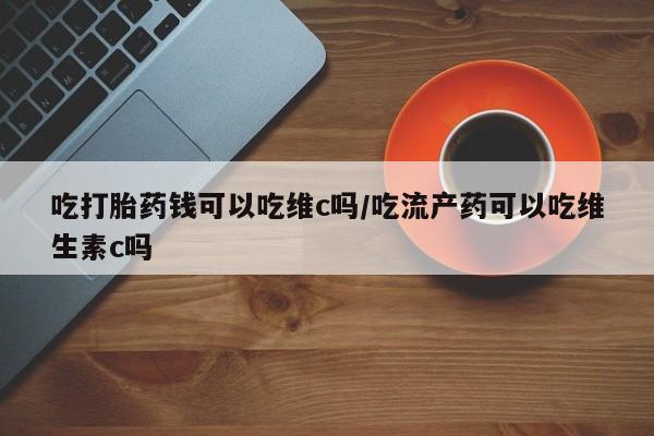 米非司酮片药店可以买吗吃打胎药钱可以吃维c吗/吃流产药可以吃维生素c吗